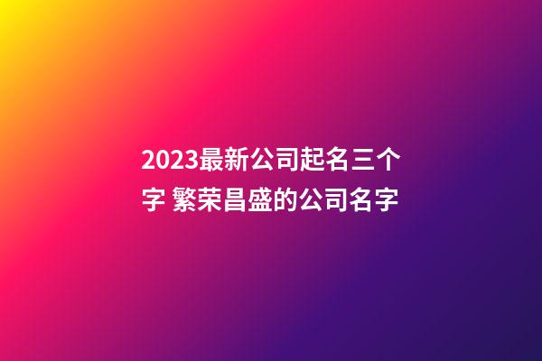 2023最新公司起名三个字 繁荣昌盛的公司名字